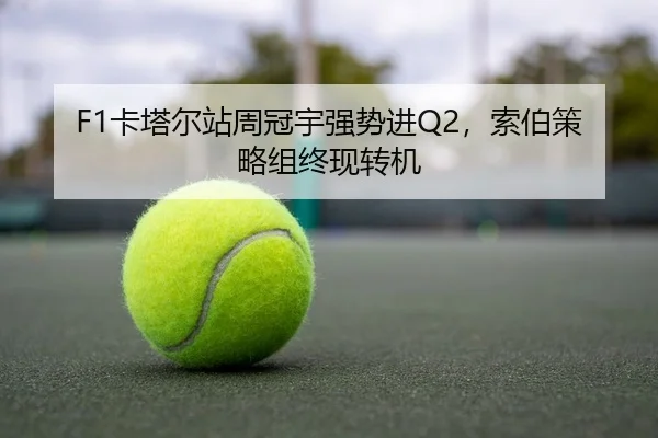 F1卡塔尔站周冠宇强势进Q2，索伯策略组终现转机